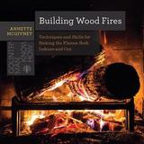 Building Wood Fires ? Techniques and Skills for Stoking the Flames Both Indoors and Out: Techniques and Skills for Stoking the Flames Both Indoors and Out