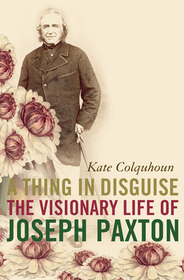 A THING IN DISGUISE: The Visionary Life of Joseph Paxton: The Visionary Life of Joseph Paxton