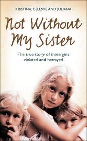 NOT WITHOUT MY SISTER: The True Story of Three Girls Violated and Betrayed by Those They Trusted: The True Story of Three Girls Violated and Betrayed by Those They Trusted