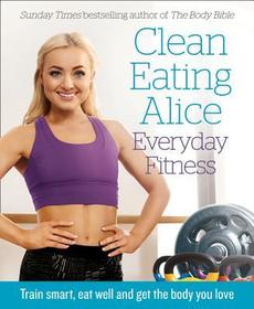 CLEAN EATING ALICE EVERYDAY FITNESS: Train smart, eat well and get the body you love: Train Smart, Eat Well and Get the Body You Love