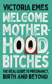 WELCOME TO MOTHERHOOD, BITCHES: The Real Guide to Pregnancy, Birth and Beyond: The Real Guide to Pregnancy, Birth and Beyond