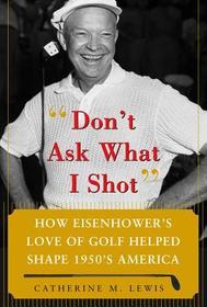 Don't Ask What I Shot: How President Eisenhower?s Love of Golf Helped Shape 1950?s America
