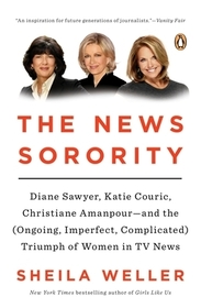 The News Sorority: Diane Sawyer, Katie Couric, Christiane Amanpour--and the (Ongoing, Imperfect, Complicated) Triumph of Women in TV News