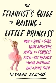 The Feminist's Guide to Raising a Little Princess: How to Raise a Girl Who's Authentic, Joyful, and Fearless--Even If She Refuses to Wear Anything But