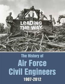 Leading The Way: The History Of Air Force Civil Engineers, 1907-2012 Leading The Way: The History Of Air Force Civil Engineers, 1907-2012