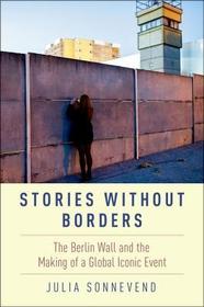 Stories Without Borders: The Berlin Wall and the Making of a Global Iconic Event Stories Without Borders: The Berlin Wall and the Making of a Global Iconic Event