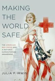 Making the World Safe: The American Red Cross and a Nation's Humanitarian Awakening