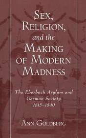 Sex, Religion, and the Making of Modern Madness: The Eberbach Asylum and German Society 1815-1849