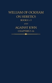 William of Ockham: On Heretics, Books 1-5 and Against John, Chapters 5-16 William of Ockham: On Heretics, Books 1-5 and Against John, Chapters 5-16