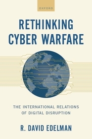 Rethinking Cyber Warfare: The International Relations of Digital Disruption Rethinking Cyber Warfare: The International Relations of Digital Disruption