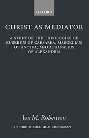 Christ as Mediator: A Study of the Theologies of Eusebius of Caesarea, Marcellus of Ancyra, and Athanasius of Alexandria
