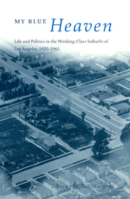My Blue Heaven – Life and Politics in the Working–Class Suburbs of Los Angeles, 1920–1965: Life and Politics in the Working-class Suburbs of Los Angeles, 1920-1965