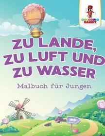 Zu Lande, zu Luft und zu Wasser: Malbuch für Jungen Zu Lande, zu Luft und zu Wasser: Malbuch für Jungen