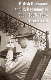 British Diplomacy and US Hegemony in Cuba, 1898-1964 British Diplomacy and US Hegemony in Cuba, 1898-1964