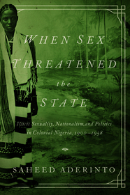 When Sex Threatened the State – Illicit Sexuality, Nationalism, and Politics in Colonial Nigeria, 1900–1958: Illicit Sexuality, Nationalism, and Politics in Colonial Nigeria, 1900-1958