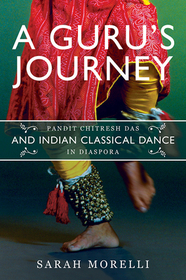 A Guru`s Journey – Pandit Chitresh Das and Indian Classical Dance in Diaspora: Pandit Chitresh Das and Indian Classical Dance in Diaspora