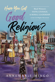 Have You Got Good Religion? – Black Women`s Faith, Courage, and Moral Leadership in the Civil Rights Movement: Black Women's Faith, Courage, and Moral Leadership in the Civil Rights Movement