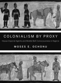 Colonialism by Proxy – Hausa Imperial Agents and Middle Belt Consciousness in Nigeria: Hausa Imperial Agents and Middle Belt Consciousness in Nigeria