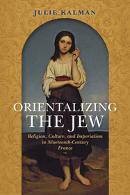 Orientalizing the Jew – Religion, Culture, and Imperialism in Nineteenth–Century France: Religion, Culture, and Imperialism in Nineteenth-Century France