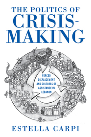 The Politics of Crisis–Making – Forced Displacement and Cultures of Assistance in Lebanon: Forced Displacement and Cultures of Assistance in Lebanon