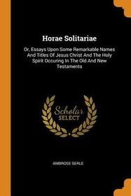 Horae Solitariae: Or, Essays Upon Some Remarkable Names and Titles of Jesus Christ and the Holy Spirit Occuring in the Old and New Testa Horae Solitariae: Or, Essays Upon Some Remarkable Names and Titles of Jesus Christ and the Holy Spirit Occuring in the Old and New Testa
