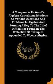 A Companion to Wood's Algebra, Containing Solutions of Various Questions and Problems in Algebra and Forming a Key to the Chief Difficulties Found in