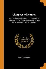 Glimpses of Heaven: Or, Evening Meditations [on the Book of Revelation] for Every Sunday in the Year [by M. Sandberg]. by M. Sandberg