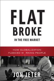 Flat Broke in the Free Market – How Globalization Fleeced Working People: How Globalization Fleeced Working People