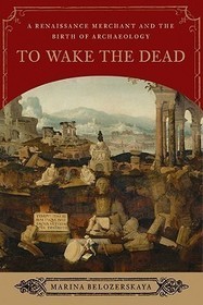 To Wake the Dead - A Renaissance Merchant and the Birth of Archaeology: A Renaissance Merchant and the Birth of Archaeology