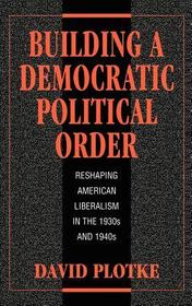 Building a Democratic Political Order: Reshaping American Liberalism in the 1930s and 1940s