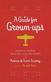 A Guide for Grown-Ups: Essential Wisdom from the Collected Works of Antoine de Saint-Exupéry