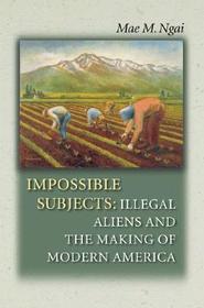 Impossible Subjects: Illegal Aliens and the Making of Modern America