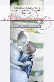 It`s Our Day – America`s Love Affair with the White Wedding, 1945–2005: America's Love Affair with the White Wedding, 1945-2005