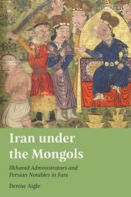 Iran under the Mongols: Ilkhanid Administrators and Persian Notables in Fars Iran under the Mongols: Ilkhanid Administrators and Persian Notables in Fars