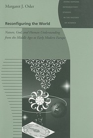 Reconfiguring the World – Nature, God, and Human Understanding from the Middle Ages to Early Modern Europe: Nature, God, and Human Understanding from the Middle Ages to Early Modern Europe