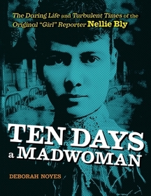 Ten Days a Madwoman: The Daring Life and Turbulent Times of the Original Girl Reporter, Nellie Bly