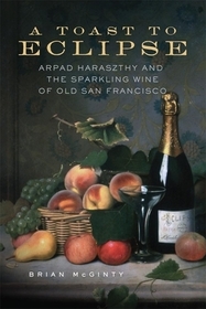 A Toast to Eclipse – Arpad Haraszthy and the Sparkling Wine of Old San Francisco: Arpad Haraszthy and the Sparkling Wine of Old San Francisco