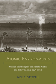 Atomic Environments – Nuclear Technologies, the Natural World, and Policymaking, 1945–1960: Nuclear Technologies, the Natural World, and Policymaking, 1945–1960