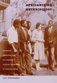 Africanizing Anthropology ? Fieldwork, Networks, and the Making of Cultural Knowledge in Central Africa: Fieldwork, Networks, and the Making of Cultural Knowledge in Central Africa
