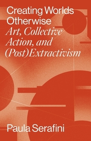 Creating Worlds Otherwise – Art, Collective Action, and (Post)Extractivism: Art, Collective Action, and (Post)Extractivism