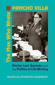Man Who Wrote Pancho Villa – Martin Luis Guzman and the Politics of Life Writing: Martín Luis Guzmán and the Politics of Life Writing