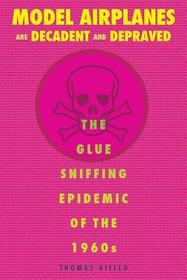 Model Airplanes Are Decadent and Depraved: The Glue-Sniffing Epidemic of the 1960s Model Airplanes Are Decadent and Depraved: The Glue-Sniffing Epidemic of the 1960s