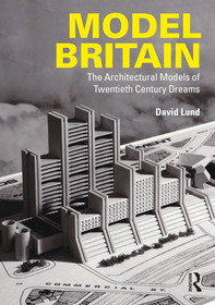 Model Britain: The Architectural Models of Twentieth Century Dreams Model Britain: The Architectural Models of Twentieth Century Dreams