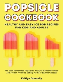 Popsicle Cookbook: Healthy and Easy Ice Pop Recipes for Kids and Adults. The Best Homemade Popsicles, Fruity & Chocolate Pops, and Frozen Treats to Sa