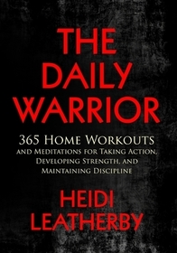 The Daily Warrior 365 Home Workouts and Meditations for Taking Action, Developing Strength, and Maintaining Discipline