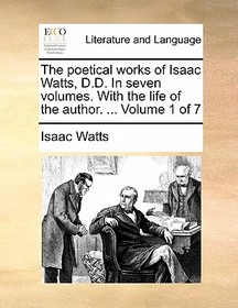 The Poetical Works of Isaac Watts, D.D. in Seven Volumes. with the Life of the Author. ... Volume 1 of 7