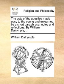 The Acts of the Apostles Made Easy to the Young and Unlearned, by a Short Paraphrase, Notes and Reflections. by William Dalrymple, ...