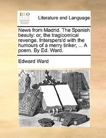 News from Madrid. the Spanish Beauty: Or, the Tragicomical Revenge. Interspers'd with the Humours of a Merry Tinker, ... a Poem. by Ed. Ward.