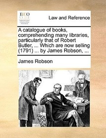 A catalogue of books, comprehending many libraries, particularly that of Robert Butler, ... Which are now selling (1791) ... by James Robson, ...