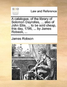 A Catalogue, of the Library of Solomon Dayrolles, ... Also of John Ellis, ... to Be Sold Cheap, This Day, 1786, ... by James Robson, ...